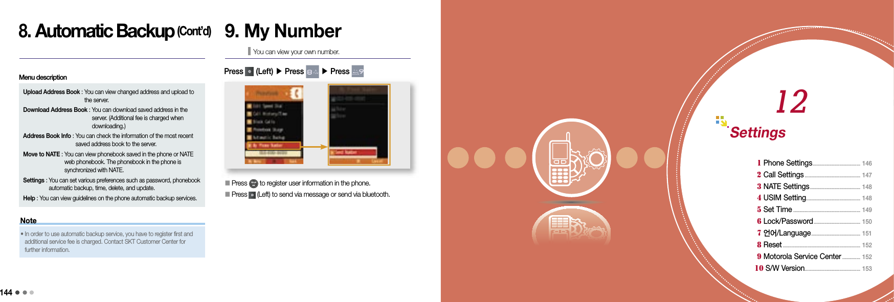 14409 Organizer 1451458. Automatic Backup (Cont’d)Upload Address Book :  You can view changed address and upload to the server.Download Address Book :  You can download saved address in the server. (Additional fee is charged when downloading.)Address Book Info :  You can check the information of the most recent saved address book to the server.Move to NATE :  You can view phonebook saved in the phone or NATE web phonebook. The phonebook in the phone is synchronized with NATE.Settings :  You can set various preferences such as password, phonebook automatic backup, time, delete, and update.Help :  You can view guidelines on the phone automatic backup services.Menu description9. My NumberYou can view your own number.󰥇  Press   to register user information in the phone.󰥇   Press   (Left) to send via message or send via bluetooth. Press   (Left) ▶ Press   ▶ Press Note•    In order to use automatic backup service, you have to register first and additional service fee is charged. Contact SKT Customer Center for further information.Settings 1 Phone Settings ..................................... 146 2 Call Settings ........................................... 147 3 NATE Settings .......................................  148 4 USIM Setting .......................................... 148 5 Set Time .................................................... 149 6 Lock/Password .................................... 150  7 언어/Language ......................................  151  8 Reset ............................................................  152 9 Motorola Service Center .............. 152 10 S/W Version ........................................... 15312