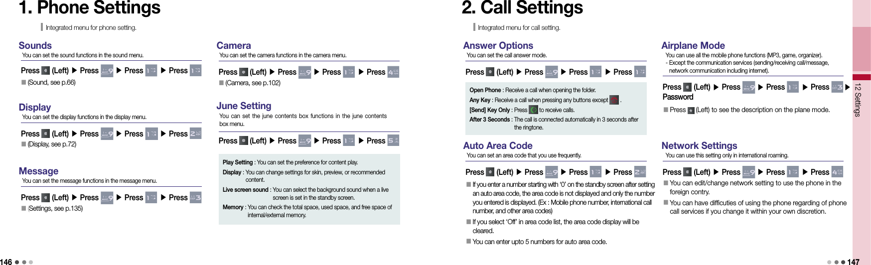 14612 Settings 1471. Phone SettingsIntegrated menu for phone setting.SoundsPress   (Left) ▶ Press   ▶ Press   ▶ Press You can set the sound functions in the sound menu.DisplayPress   (Left) ▶ Press   ▶ Press   ▶ Press You can set the display functions in the display menu.󰥇  (Display, see p.72)󰥇  (Sound, see p.66)MessagePress   (Left) ▶ Press   ▶ Press   ▶ Press You can set the message functions in the message menu.󰥇  (Settings, see p.135)CameraPress   (Left) ▶ Press   ▶ Press   ▶ Press You can set the camera functions in the camera menu.󰥇  (Camera, see p.102)June SettingPress   (Left) ▶ Press   ▶ Press   ▶ Press You can set  the  june contents box functions in the  june  contents  box menu.Play Setting :  You can set the preference for content play.Display :  You can change settings for skin, preview, or recommended content.Live screen sound :  You can select the background sound when a live screen is set in the standby screen.Memory :  You can check the total space, used space, and free space of internal/external memory.2. Call SettingsIntegrated menu for call setting.Answer OptionsPress   (Left) ▶ Press   ▶ Press   ▶ Press You can set the call answer mode.Open Phone : Receive a call when opening the folder.Any Key : Receive a call when pressing any buttons except   .[Send] Key Only : Press   to receive calls.After 3 Seconds :  The call is connected automatically in 3 seconds after  the ringtone.Auto Area CodePress   (Left) ▶ Press   ▶ Press   ▶ Press You can set an area code that you use frequently.󰥇   If you enter a number starting with ‘0’ on the standby screen after setting an auto area code, the area code is not displayed and only the number you entered is displayed. (Ex : Mobile phone number, international call number, and other area codes)󰥇     If you select ‘Off’ in area code list, the area code display will be cleared.󰥇   You can enter upto 5 numbers for auto area code.Airplane ModePress   (Left) ▶ Press   ▶ Press   ▶ Press ▶ PasswordYou can use all the mobile phone functions (MP3, game, organizer).  -  Except the communication services (sending/receiving call/message, network communication including internet).Network SettingsPress   (Left) ▶ Press   ▶ Press   ▶ Press You can use this setting only in international roaming.󰥇  Press   (Left) to see the description on the plane mode.󰥇  You can edit/change network setting to use the phone in the foreign contry.󰥇  You can have difficuties of using the phone regarding of phone call services if you change it within your own discretion.