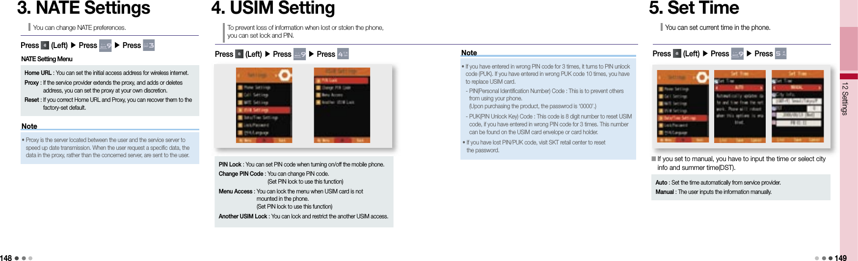 14812 Settings 149Note3. NATE SettingsYou can change NATE preferences.Press   (Left) ▶ Press   ▶ Press Home URL :  You can set the initial access address for wireless internet.Proxy :  If the service provider extends the proxy, and adds or deletes address, you can set the proxy at your own discretion.Reset :  If you correct Home URL and Proxy, you can recover them to the factory-set default.•  Proxy is the server located between the user and the service server to speed up date transmission. When the user request a specific data, the data in the proxy, rather than the concerned server, are sent to the user.4. USIM SettingTo prevent loss of information when lost or stolen the phone, you can set lock and PIN.Press   (Left) ▶ Press   ▶ Press PIN Lock :  You can set PIN code when turning on/off the mobile phone.Change PIN Code :  You can change PIN code.(Set PIN lock to use this function)Menu Access :  You can lock the menu when USIM card is not mounted in the phone.(Set PIN lock to use this function)Another USIM Lock :  You can lock and restrict the another USIM access.NATE Setting Menu Note•  If you have entered in wrong PIN code for 3 times, it turns to PIN unlock code (PUK). If you have entered in wrong PUK code 10 times, you have to replace USIM card.    -  PIN(Personal Identification Number) Code : This is to prevent others from using your phone.(Upon purchasing the product, the passwrod is ‘0000’.)  -  PUK(PIN Unlock Key) Code : This code is 8 digit number to reset USIM code, if you have entered in wrong PIN code for 3 times. This number can be found on the USIM card envelope or card holder.•   If you have lost PIN/PUK code, visit SKT retail center to reset the password.5. Set TimeYou can set current time in the phone.Press   (Left) ▶ Press   ▶ Press 󰥇  If you set to manual, you have to input the time or select city info and summer time(DST).Auto : Set the time automatically from service provider.Manual : The user inputs the information manually.