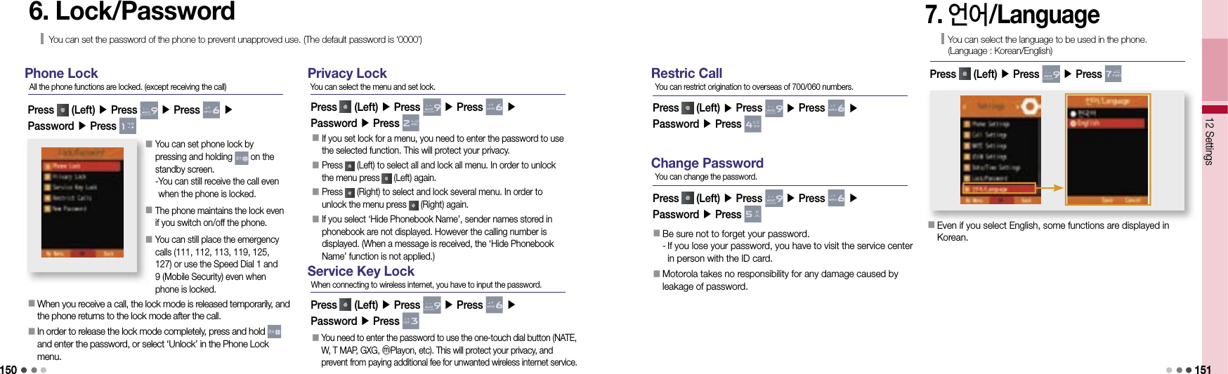 15012 Settings 1516. Lock/PasswordYou can set the password of the phone to prevent unapproved use. (The default password is ‘0000’)Phone LockPress   (Left) ▶ Press   ▶ Press   ▶Password ▶ Press All the phone functions are locked. (except receiving the call)󰥇   When you receive a call, the lock mode is released temporarily, and the phone returns to the lock mode after the call.󰥇     In order to release the lock mode completely, press and hold   and enter the password, or select ‘Unlock’ in the Phone Lock menu.󰥇  You can set phone lock by pressing and holding   on the standby screen. - You can still receive the call even when the phone is locked.󰥇  The phone maintains the lock even if you switch on/off the phone.󰥇   You can still place the emergency calls (111, 112, 113, 119, 125, 127) or use the Speed Dial 1 and 9 (Mobile Security) even when phone is locked.Privacy LockPress   (Left) ▶ Press   ▶ Press   ▶Password ▶ Press You can select the menu and set lock.󰥇  If you set lock for a menu, you need to enter the password to use the selected function. This will protect your privacy.󰥇   Press   (Left) to select all and lock all menu. In order to unlock the menu press   (Left) again.󰥇  Press   (Right) to select and lock several menu. In order to unlock the menu press   (Right) again.󰥇  If you select ‘Hide Phonebook Name’, sender names stored in phonebook are not displayed. However the calling number is displayed. (When a message is received, the ‘Hide Phonebook Name’ function is not applied.)Service Key LockPress   (Left) ▶ Press   ▶ Press   ▶Password ▶ Press When connecting to wireless internet, you have to input the password.󰥇  You need to enter the password to use the one-touch dial button (NATE, W, T MAP, GXG, ⓜPlayon, etc). This will protect your privacy, and prevent from paying additional fee for unwanted wireless internet service.Restric CallPress   (Left) ▶ Press   ▶ Press   ▶Password ▶ Press You can restrict origination to overseas of 700/060 numbers.Change PasswordPress   (Left) ▶ Press   ▶ Press   ▶Password ▶ Press You can change the password.󰥇   Be sure not to forget your password.-   If you lose your password, you have to visit the service center in person with the ID card.󰥇   Motorola takes no responsibility for any damage caused by leakage of password.7. 언어/LanguageYou can select the language to be used in the phone.(Language : Korean/English)Press   (Left) ▶ Press   ▶ Press 󰥇  Even if you select English, some functions are displayed in Korean.