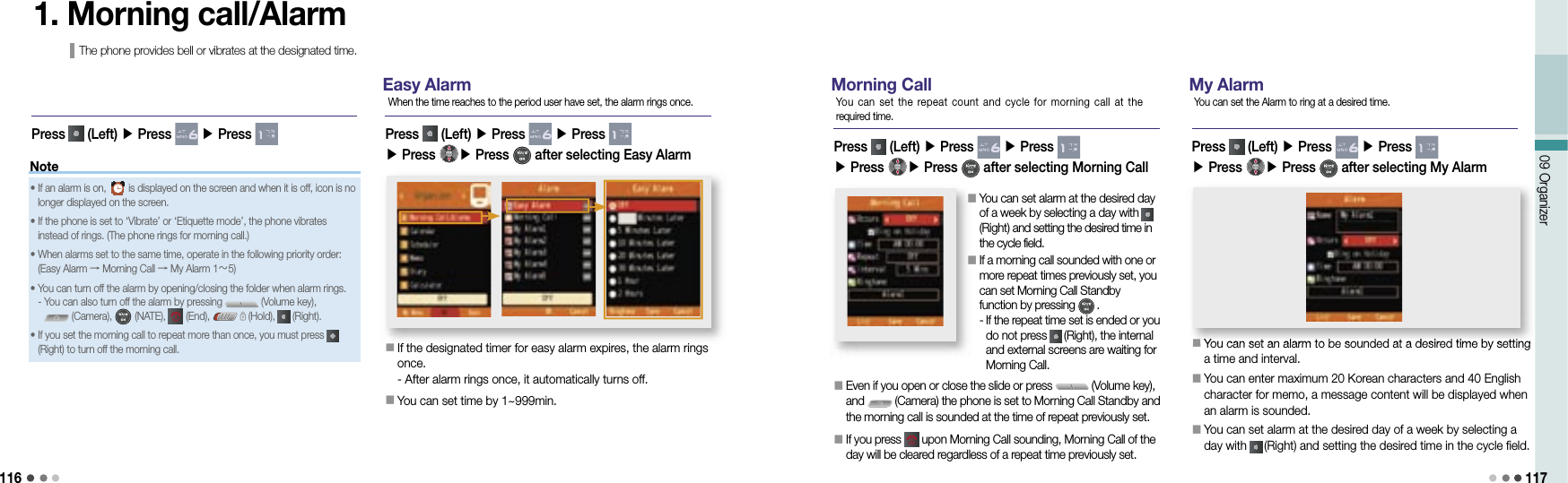 11609 Organizer 117Note1. Morning call/AlarmThe phone provides bell or vibrates at the designated time.Easy Alarm󰥇                 If the designated timer for easy alarm expires, the alarm rings once. - After alarm rings once, it automatically turns off.󰥇                 You can set time by 1~999min. 󰥇If the designated timer for easy alarm expires, the alarm rings Press   (Left) ▶ Press   ▶ Press ▶ Press  ▶ Press   after selecting Easy Alarm When the time reaches to the period user have set, the alarm rings once.•   If an alarm is on,   is displayed on the screen and when it is off, icon is no longer displayed on the screen.•  If the phone is set to ‘Vibrate’ or ‘Etiquette mode’, the phone vibrates instead of rings. (The phone rings for morning call.) •  When alarms set to the same time, operate in the following priority order:(Easy Alarm → Morning Call → My Alarm 1～5)•  You can turn off the alarm by opening/closing the folder when alarm rings.-  You can also turn off the alarm by pressing   (Volume key),  (Camera),   (NATE),   (End),   (Hold),   (Right).•  If you set the morning call to repeat more than once, you must press   (Right) to turn off the morning call. Press   (Left) ▶ Press   ▶ Press Morning Call󰥇                 Even if you open or close the slide or press   (Volume key), and   (Camera) the phone is set to Morning Call Standby and the morning call is sounded at the time of repeat previously set.󰥇                 If you press   upon Morning Call sounding, Morning Call of the day will be cleared regardless of a repeat time previously set.Press   (Left) ▶ Press   ▶ Press ▶ Press  ▶ Press   after selecting Morning CallYou can set  the  repeat count and cycle  for  morning call at  the required time.󰥇                 You can set alarm at the desired day of a week by selecting a day with   (Right) and setting the desired time in the cycle field.󰥇                 If a morning call sounded with one or more repeat times previously set, you can set Morning Call Standby function by pressing   .-  If the repeat time set is ended or you do not press   (Right), the internal and external screens are waiting for Morning Call. My Alarm󰥇                 You can set an alarm to be sounded at a desired time by setting a time and interval.󰥇                 You can enter maximum 20 Korean characters and 40 English character for memo, a message content will be displayed when an alarm is sounded.󰥇                 You can set alarm at the desired day of a week by selecting a day with   (Right) and setting the desired time in the cycle field.󰥇You can set an alarm to be sounded at a desired time by setting Press   (Left) ▶ Press   ▶ Press ▶ Press  ▶ Press   after selecting My AlarmYou can set the Alarm to ring at a desired time.