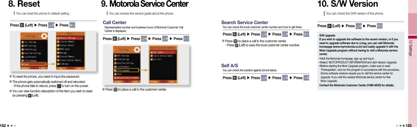15212 Settings 1538. ResetYou can reset the phone to default setting.Press   (Left) ▶ Press   ▶ Press 󰥇  To reset the phone, you need to input the password.󰥇  The phone gets automatically switched off and rebooted.- If the phone fails to reboot, press   to turn on the power.󰥇  You can view function description of the item you wish to reset by pressing   (Left).9. Motorola Service CenterYou can receive the service guide about the phone.Press   (Left) ▶ Press   ▶ Press   ▶ Press   󰥇  Press   to place a call to the customer center.Call CenterRepresentative number and business hours of Motorola Customer Call Center is displayed.Press   (Left) ▶ Press   ▶ Press   ▶ Press   󰥇  Press   to place a call to the customer center.-  Press   (Left) to save the local customer center number.Search Service CenterYou can check the local customer center number and how to get there.Press   (Left) ▶ Press   ▶ Press   ▶ Press   Self A/SYou can check the solution against phone failure.10. S/W VersionYou can check the S/W version of the phone.Press   (Left) ▶ Press   ▶ Press   S/W upgradeIf you wish to upgrade the software to the recent version, or if you need to upgrade software due to a bug, you can visit Motorola homepage (www.mymotorola.co.kr) and easily upgrade it with the Moto Upgrade program without having to visit a Motorola service center.•Visit the Motorola homepage, sign up and log in.• Select ‘MOTOPRODUCT INFORMATION’and click Version Upgrade.• Before starting the Moto Upgrade program, make sure to read ‘Prerequisites’, and run the program in accordance with the procedure. (Some software versions require you to visit the service center for upgrade. If you visit the nearest Motorola service center for free Moto Upgrade. Contact the Motorola Customer Center (1588-6633) for details.