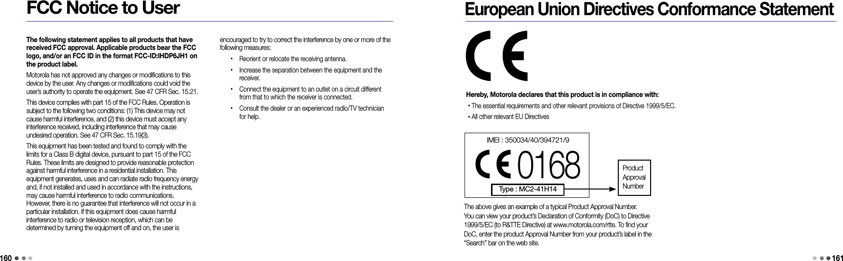 160161FCC Notice to Userencouraged to try to correct the interference by one or more of the following measures: •   Reorient or relocate the receiving antenna. •   Increase the separation between the equipment and the receiver. •   Connect the equipment to an outlet on a circuit different from that to which the receiver is connected. •   Consult the dealer or an experienced radio/TV technician for help.The following statement applies to all products that have received FCC approval. Applicable products bear the FCC logo, and/or an FCC ID in the format FCC-ID:IHDP6JH1 on the product label.Motorola has not approved any changes or modifications to this device by the user. Any changes or modifications could void the user’s authority to operate the equipment. See 47 CFR Sec. 15.21.This device complies with part 15 of the FCC Rules. Operation is subject to the following two conditions: (1) This device may not cause harmful interference, and (2) this device must accept any interference received, including interference that may cause  undesired operation. See 47 CFR Sec. 15.19(3).This equipment has been tested and found to comply with the limits for a Class B digital device, pursuant to part 15 of the FCC Rules. These limits are designed to provide reasonable protection against harmful interference in a residential installation. This  equipment generates, uses and can radiate radio frequency energy and, if not installed and used in accordance with the instructions, may cause harmful interference to radio communications. However, there is no guarantee that interference will not occur in a particular installation. If this equipment does cause harmful  interference to radio or television reception, which can be  determined by turning the equipment off and on, the user is European Union Directives Conformance StatementHereby, Motorola declares that this product is in compliance with:• The essential requirements and other relevant provisions of Directive 1999/5/EC.• All other relevant EU DirectivesThe above gives an example of a typical Product Approval Number.You can view your product’s Declaration of Conformity (DoC) to Directive1999/5/EC (to R&amp;TTE Directive) at www.motorola.com/rtte. To find yourDoC, enter the product Approval Number from your product’s label in the“Search” bar on the web site.IMEI : 350034/40/394721/90168Type : MC2-41H14ProductApprovalNumber