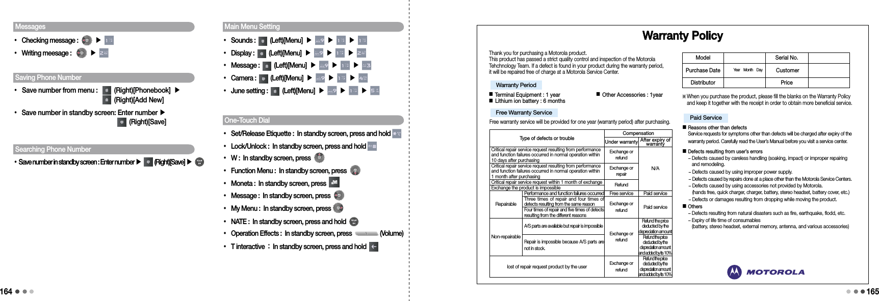 164165Searching Phone Number• Save number in standby screen : Enter number ▶    (Right)[Save] ▶ Messages• Checking message :    ▶ • Writing meesage :   ▶ Saving Phone Number• Save number from menu :     (Right)[Phonebook] ▶  (Right)[Add New]• Save number in standby screen:  Enter number ▶   (Right)[Save]Main Menu Setting• Sounds :  (Left)[Menu] ▶   ▶   ▶ • Display :  (Left)[Menu] ▶   ▶   ▶ • Message :   (Left)[Menu] ▶   ▶   ▶ • Camera :  (Left)[Menu] ▶   ▶   ▶ • June setting :   (Left)[Menu] ▶   ▶   ▶ One-Touch Dial• Set/Release Etiquette : In standby screen, press and hold • Lock/Unlock : In standby screen, press and hold • W : In standby screen, press  • Function Menu : In standby screen, press   • Moneta : In standby screen, press   • Message : In standby screen, press   • My Menu : In standby screen, press   • NATE : In standby screen, press and hold •   Operation Effects : In standby screen, press  (Volume)• T interactive : In standby screen, press and hold      Warranty PolicyThank you for purchasing a Motorola product.This product has passed a strict quality control and inspection of the Motorola Tehchnology Team. If a defect is found in your product during the warranty period, it will be repaired free of charge at a Motorola Service Center.■ Terminal Equipment : 1 year                      ■ Other Accessories : 1year  ■ Lithium ion battery : 6 monthsFree warranty service will be provided for one year (warranty period) after purchasing.※  When you purchase the product, please fill the blanks on the Warranty Policy and keep it together with the receipt in order to obtain more beneficial service.■  Reasons other than defects Service requests for symptoms other than defects will be charged after expiry of the warranty period. Carefully read the User’s Manual before you visit a service center. ■  Defects resulting from user’s errors -  Defects caused by careless handling (soaking, impact) or improper repairing and remodeling.   -  Defects caused by using improper power supply.   -  Defects caused by repairs done at a place other than the Motorola Service Centers.   -  Defects caused by using accessories not provided by Motorola.  (hands free, quick charger, charger, battery, stereo headset, battery cover, etc.)  -  Defects or damages resulting from dropping while moving the product.  ■  Others - Defects resulting from natural disasters such as fire, earthquake, flodd, etc.  -  Expiry of life time of consumables (battery, stereo headset, external memory, antenna, and various accessories)Warranty Period Free Warranty Service Paid Service Model Serial No. Purchase Date Year    Month    Day   CustomerDistributor Price Type of defects or troubleCompensationUnder warranty After expiry of warrantyCritical repair service request resulting from performance and function failures occurred in normal operation within 10 days after purchasingExchange or refundN/ACritical repair service request resulting from performance and function failures occurred in normal operation within  1 month after purchasingExchange or repairCritical repair service request within 1 month of exchangeRefundExchange the product is impossibleRepairablePerformance and function failures occurred Free service Paid serviceThree times of  repair and  four times  of detects resulting from the same reasonExchange or refundPaid serviceFour times of repair and five times of detects resulting from the different reasonsNon-repairableA/S parts are available but repair is impossibleExchange or refundRefund the price deducted by the depreciation amountRepair is impossible because A/S parts are not in stock.Refund the price deducted by the depreciation amount and added by its 10%lost of repair request product by the userExchange or refundRefund the price deducted by the depreciation amount and added by its 10%