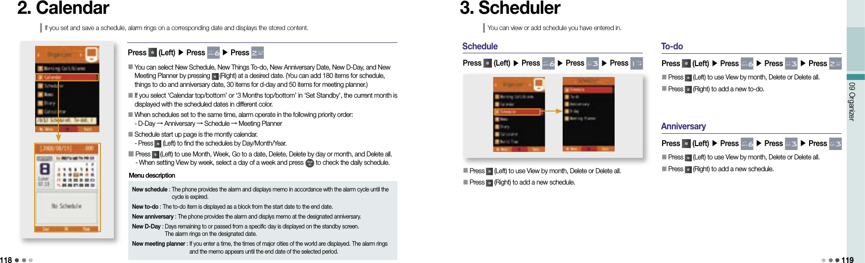 11809 Organizer 1192. CalendarIf you set and save a schedule, alarm rings on a corresponding date and displays the stored content.New schedule :  The phone provides the alarm and displays memo in accordance with the alarm cycle until the cycle is expired.New to-do : The to-do item is displayed as a block from the start date to the end date.New anniversary : The phone provides the alarm and displys memo at the designated anniversary.New D-Day :  Days remaining to or passed from a specific day is displayed on the standby screen. The alarm rings on the designated date.New meeting planner :  If you enter a time, the times of major cities of the world are displayed. The alarm rings and the memo appears until the end date of the selected period.Menu description󰥇                 You can select New Schedule, New Things To-do, New Anniversary Date, New D-Day, and New Meeting Planner by pressing   (Right) at a desired date. (You can add 180 items for schedule, things to do and anniversary date, 30 items for d-day and 50 items for meeting planner.)󰥇                  If you select ‘Calendar top/bottom’ or ‘3 Months top/bottom’ in ‘Set Standby’, the current month is displayed with the scheduled dates in different color.󰥇                 When schedules set to the same time, alarm operate in the following priority order:- D-Day → Anniversary → Schedule → Meeting Planner󰥇                 Schedule start up page is the montly calendar.- Press   (Left) to find the schedules by Day/Month/Year.󰥇                                 Press   (Left) to use Month, Week, Go to a date, Delete, Delete by day or month, and Delete all.- When setting View by week, select a day of a week and press   to check the daily schedule.Press   (Left) ▶ Press   ▶ Press  Schedule󰥇 Press   (Left) to use View by month, Delete or Delete all.󰥇 Press   (Right) to add a new schedule.Press   (Left) ▶ Press   ▶ Press   ▶ Press 3. SchedulerYou can view or add schedule you have entered in.To-doPress   (Left) ▶ Press   ▶ Press   ▶ Press 󰥇 Press   (Left) to use View by month, Delete or Delete all.󰥇 Press   (Right) to add a new to-do.AnniversaryPress   (Left) ▶ Press   ▶ Press   ▶ Press 󰥇 Press   (Left) to use View by month, Delete or Delete all.󰥇 Press   (Right) to add a new schedule.