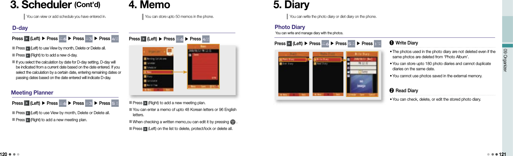 12009 Organizer 121D-day󰥇 Press   (Left) to use View by month, Delete or Delete all.󰥇 Press   (Right) to to add a new d-day.󰥇  If you select the calculation by date for D-day setting, D-day will be indicated from a current date based on the date entered. If you select the calculation by a certain date, entering remaining dates or passing dates based on the date entered will indicate D-day.Press   (Left) ▶ Press   ▶ Press   ▶ Press 3. Scheduler (Cont’d)You can view or add schedule you have entered in.Meeting Planner󰥇 Press   (Left) to use View by month, Delete or Delete all.󰥇 Press   (Right) to add a new meeting plan.Press   (Left) ▶ Press   ▶ Press   ▶ Press 4. MemoYou can store upto 50 memos in the phone.󰥇 Press   (Right) to add a new meeting plan.󰥇            You can enter a memo of upto 48 Korean letters or 96 English letters.󰥇            When checking a written memo,ou can edit it by pressing   .󰥇             Press   (Left) on the list to delete, protect/lock or delete all.Press   (Left) ▶ Press   ▶ Press   5. DiaryYou can write the photo diary or diet diary on the phone.Photo DiaryPress   (Left) ▶ Press   ▶ Press   ▶ Press   You can write and manage diary with the photos.➊ Write Diary•  The photos used in the photo diary are not deleted even if the same photos are deleted from ‘Photo Album’.•  You can store upto 180 photo diaries and cannot duplicate diaries on the same date.•   You cannot use photos saved in the external memory.➋ Read Diary•  You can check, delete, or edit the stored photo diary.