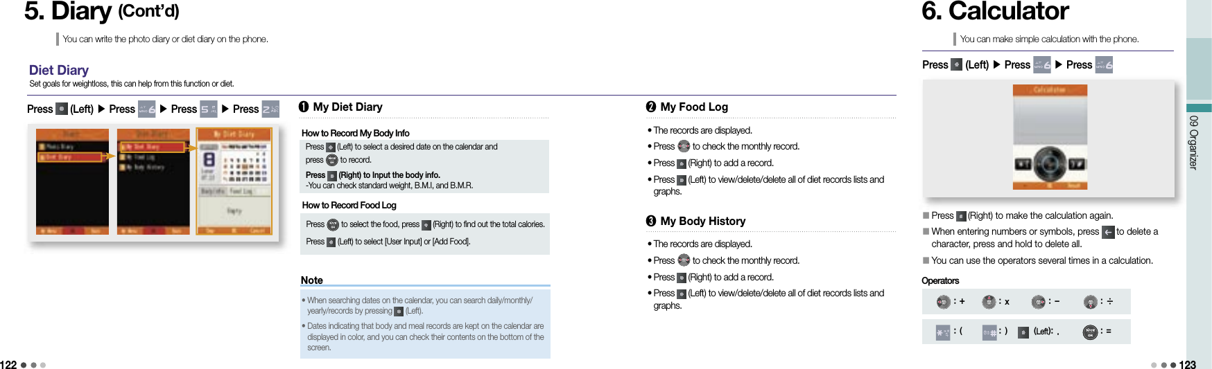 12209 Organizer 1235. Diary (Cont’d)You can write the photo diary or diet diary on the phone.Diet DiaryPress   (Left) ▶ Press   ▶ Press   ▶ Press   Set goals for weightloss, this can help from this function or diet.➊ My Diet DiaryHow to Record My Body InfoPress   (Left) to select a desired date on the calendar and press   to record. Press   (Right) to Input the body info. -You can check standard weight, B.M.I, and B.M.R.➋ My Food LogHow to Record Food Log Press   to select the food, press   (Right) to find out the total calories.Press   (Left) to select [User Input] or [Add Food].•  The records are displayed.•  Press   to check the monthly record.•  Press   (Right) to add a record.•  Press   (Left) to view/delete/delete all of diet records lists and graphs.Note•  When searching dates on the calendar, you can search daily/monthly/yearly/records by pressing   (Left).•  Dates indicating that body and meal records are kept on the calendar are displayed in color, and you can check their contents on the bottom of the screen.➌ My Body History•  The records are displayed.•  Press   to check the monthly record.•  Press   (Right) to add a record.•  Press   (Left) to view/delete/delete all of diet records lists and graphs.6. CalculatorYou can make simple calculation with the phone.󰥇 Press   (Right) to make the calculation again.       󰥇  When entering numbers or symbols, press   to delete a character, press and hold to delete all.󰥇 You can use the operators several times in a calculation.Press   (Left) ▶ Press   ▶ Press : + : x : - : ÷: ( : ) (Left): . : =Operators