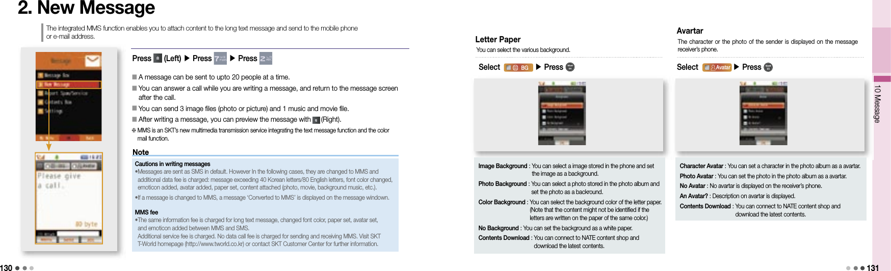 13010 Message 1312. New MessageThe integrated MMS function enables you to attach content to the long text message and send to the mobile phone or e-mail address.󰥇                                 A message can be sent to upto 20 people at a time.󰥇                 You can answer a call while you are writing a message, and return to the message screen after the call.󰥇                 You can send 3 image files (photo or picture) and 1 music and movie file.󰥇                 After writing a message, you can preview the message with   (Right).  MMS is an SKT’s new multimedia transmission service integrating the text message function and the color mail function.NoteCautions in writing messages• Messages are sent as SMS in default. However In the following cases, they are changed to MMS and additional data fee is charged: message exceeding 40 Korean letters/80 English letters, font color changed, emoticon added, avatar added, paper set, content attached (photo, movie, background music, etc.). •  If a message is changed to MMS, a message ‘Converted to MMS’ is displayed on the message windown.MMS fee• The same information fee is charged for long text message, changed font color, paper set, avatar set, and emoticon added between MMS and SMS.Additional service fee is charged. No data call fee is charged for sending and receiving MMS. Visit SKT T-World homepage (http://www.tworld.co.kr) or contact SKT Customer Center for further information.Letter PaperSelect                 ▶ Press BGAvatarAttachContents DownloadYou can select the various background.Image Background :  You can select a image stored in the phone and set the image as a background.Photo Background :  You can select a photo stored in the photo album and set the photo as a backround.Color Background :  You can select the background color of the letter paper. (Note that the content might not be identified if the letters are written on the paper of the same color.)No Background : You can set the background as a white paper.Contents Download :  You can connect to NATE content shop and download the latest contents.10 Message10 MessageAvartarSelect                 ▶ Press BGAvatarAttachContents DownloadThe character or  the  photo of the sender is displayed  on  the message receiver’s phone.Character Avatar : You can set a character in the photo album as a avartar.Photo Avatar :  You can set the photo in the photo album as a avartar. No Avatar : No avartar is displayed on the receiver’s phone.An Avatar? : Description on avartar is displayed.Contents Download :  You can connect to NATE content shop and download the latest contents.Press   (Left) ▶ Press   ▶ Press 