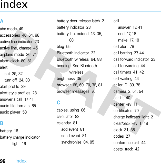 96indexindexAabc mode  49accessories  40, 64, 88active line indicator  23active line, change  45airplane mode  26, 71alarm clock  80, 81alertset  29, 32turn off  24, 38alert profile  29alert style profiles  23answer a call  17, 41audio file formats  65audio player  58Bbattery  16battery charge indicator light  16battery door release latch  2battery indicator  23battery life, extend  13, 35, 88blog  55Bluetooth indicator  22Bluetooth wireless  64, 88bonding. See Bluetooth wirelessbrightness  35browser  68, 69, 70, 76, 81browser messages  76Ccables, using  86calculator  83calendar  81add event  81send event  81synchronize  84, 85callanswer  17, 41end  17, 18make  17, 18call alert  78call barring  27, 44call forward indicator  23call forwarding  44call timers  41, 42call waiting  44caller ID  39, 78camera  2, 51, 54car kit  40center key  11certificates  70charge indicator light  2clear/back key  1, 48clock  31, 35codes  27conference call  44costs, track  42