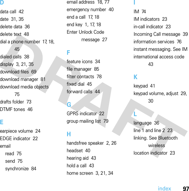 97indexDdata call  42date  31, 35delete data  36delete text  48dial a phone number  17, 18, 45dialed calls  38display  3, 21, 35download files  69download manager  81download media objects  75drafts folder  73DTMF tones  46Eearpiece volume  24EDGE indicator  22emailread  75send  75synchronize  84email address  18, 77emergency number  40end a call  17, 18end key  1, 17, 18Enter Unlock Code message  27Ffeature icons  34file manager  85filter contacts  78fixed dial  45forward calls  44GGPRS indicator  22group mailing list  79Hhandsfree speaker  2, 26headset  40hearing aid  43hold a call  43home screen  3, 21, 34IIM  74IM indicators  23in-call indicator  23Incoming Call message  39information services  76instant messaging. See IMinternational access code  43Kkeypad  41keypad volume, adjust  29, 30Llanguage  36line 1 and line 2  23linking. See Bluetooth wirelesslocation indicator  23