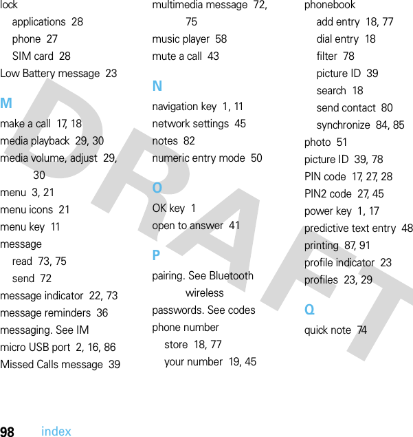 98indexlockapplications  28phone  27SIM card  28Low Battery message  23Mmake a call  17, 18media playback  29, 30media volume, adjust  29, 30menu  3, 21menu icons  21menu key  11messageread  73, 75send  72message indicator  22, 73message reminders  36messaging. See IMmicro USB port  2, 16, 86Missed Calls message  39multimedia message  72, 75music player  58mute a call  43Nnavigation key  1, 11network settings  45notes  82numeric entry mode  50OOK key  1open to answer  41Ppairing. See Bluetooth wirelesspasswords. See codesphone numberstore  18, 77your number  19, 45phonebookadd entry  18, 77dial entry  18filter  78picture ID  39search  18send contact  80synchronize  84, 85photo  51picture ID  39, 78PIN code  17, 27, 28PIN2 code  27, 45power key  1, 17predictive text entry  48printing  87, 91profile indicator  23profiles  23, 29Qquick note  74