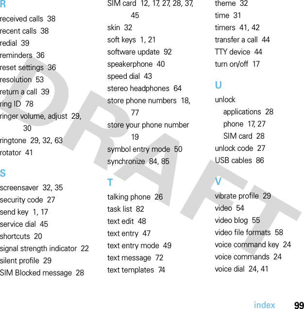 99indexRreceived calls  38recent calls  38redial  39reminders  36reset settings  36resolution  53return a call  39ring ID  78ringer volume, adjust  29, 30ringtone  29, 32, 63rotator  41Sscreensaver  32, 35security code  27send key  1, 17service dial  45shortcuts  20signal strength indicator  22silent profile  29SIM Blocked message  28SIM card  12, 17, 27, 28, 37, 45skin  32soft keys  1, 21software update  92speakerphone  40speed dial  43stereo headphones  64store phone numbers  18, 77store your phone number  19symbol entry mode  50synchronize  84, 85Ttalking phone  26task list  82text edit  48text entry  47text entry mode  49text message  72text templates  74theme  32time  31timers  41, 42transfer a call  44TTY device  44turn on/off  17Uunlockapplications  28phone  17, 27SIM card  28unlock code  27USB cables  86Vvibrate profile  29video  54video blog  55video file formats  58voice command key  24voice commands  24voice dial  24, 41