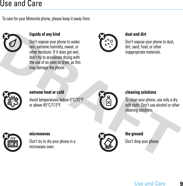9Use and CareUse and CareUse and CareTo care for your Motorola phone, please keep it away from:liquids of any kind dust and dirtDon’t expose your phone to water, rain, extreme humidity, sweat, or other moisture. If it does get wet, don’t try to accelerate drying with the use of an oven or dryer, as this may damage the phone.Don’t expose your phone to dust, dirt, sand, food, or other inappropriate materials.extreme heat or cold cleaning solutionsAvoid temperatures below 0°C/32°F or above 45°C/113°F.To clean your phone, use only a dry soft cloth. Don’t use alcohol or other cleaning solutions.microwaves the groundDon’t try to dry your phone in a microwave oven.Don’t drop your phone.