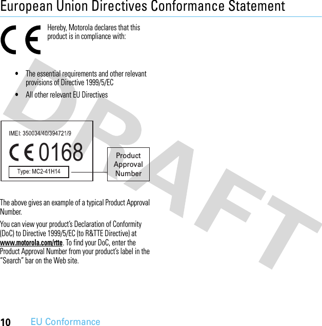 10EU ConformanceEuropean Union Directives Conformance StatementEU ConformanceHereby, Motorola declares that this product is in compliance with:•The essential requirements and other relevant provisions of Directive 1999/5/EC•All other relevant EU DirectivesThe above gives an example of a typical Product Approval Number.You can view your product’s Declaration of Conformity (DoC) to Directive 1999/5/EC (to R&amp;TTE Directive) at www.motorola.com/rtte. To find your DoC, enter the Product Approval Number from your product’s label in the “Search” bar on the Web site.0168 ProductApprovalNumber