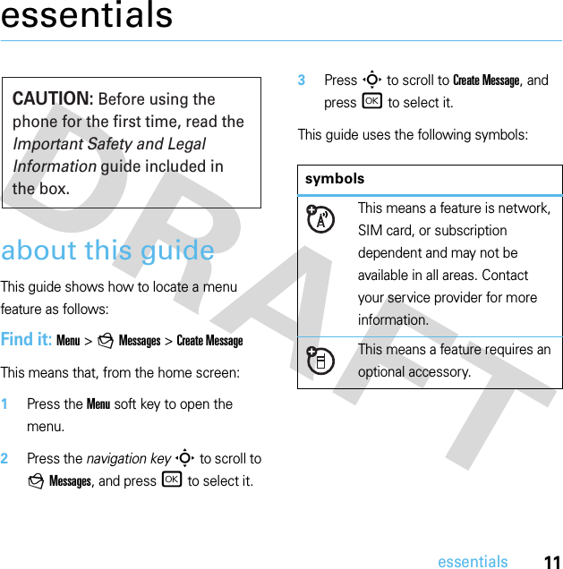 11essentialsessentialsabout this guideThis guide shows how to locate a menu feature as follows:Find it: Menu &gt;gMessages &gt;Create MessageThis means that, from the home screen:  1Press the Menu soft key to open the menu.2Press the navigation keyS to scroll to gMessages, and press r to select it.3PressS to scroll to Create Message, and press r to select it.This guide uses the following symbols:CAUTION: Before using the phone for the first time, read the Important Safety and Legal Information guide included in the box.symbolsThis means a feature is network, SIM card, or subscription dependent and may not be available in all areas. Contact your service provider for more information.This means a feature requires an optional accessory.