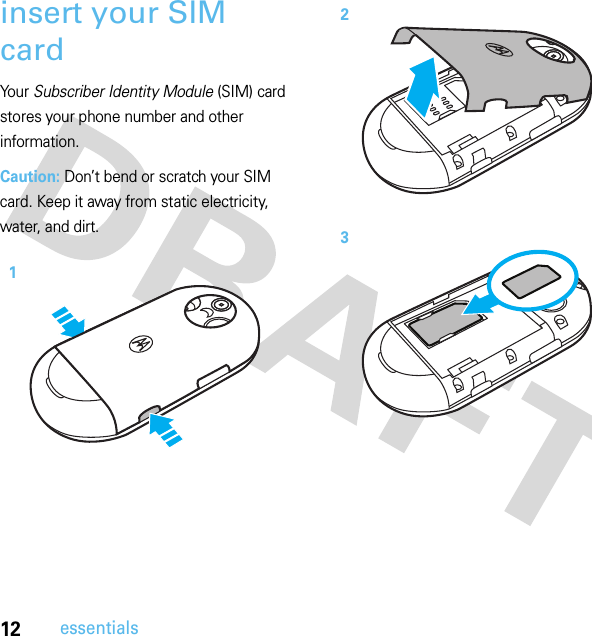 12essentialsinsert your SIM cardYo u r  Subscriber Identity Module (SIM) card stores your phone number and other information.Caution: Don’t bend or scratch your SIM card. Keep it away from static electricity, water, and dirt. 123