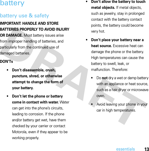 13essentialsbatterybattery use &amp; safetyIMPORTANT: HANDLE AND STORE BATTERIES PROPERLY TO AVOID INJURY OR DAMAGE. Most battery issues arise from improper handling of batteries, and particularly from the continued use of damaged batteries.DON’Ts• Don’t disassemble, crush, puncture, shred, or otherwise attempt to change the form of your battery.• Don’t let the phone or battery come in contact with water. Water can get into the phone’s circuits, leading to corrosion. If the phone and/or battery get wet, have them checked by your carrier or contact Motorola, even if they appear to be working properly.• Don’t allow the battery to touch metal objects. If metal objects, such as jewelry, stay in prolonged contact with the battery contact points, the battery could become very hot.• Don’t place your battery near a heat source. Excessive heat can damage the phone or the battery. High temperatures can cause the battery to swell, leak, or malfunction. Therefore:•Do not dry a wet or damp battery with an appliance or heat source, such as a hair dryer or microwave oven.•Avoid leaving your phone in your car in high temperatures.