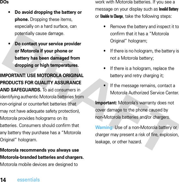 14essentialsDOs• Do avoid dropping the battery or phone. Dropping these items, especially on a hard surface, can potentially cause damage.• Do contact your service provider or Motorola if your phone or battery has been damaged from dropping or high temperatures.IMPORTANT: USE MOTOROLA ORIGINAL PRODUCTS FOR QUALITY ASSURANCE AND SAFEGUARDS. To aid consumers in identifying authentic Motorola batteries from non-original or counterfeit batteries (that may not have adequate safety protection), Motorola provides holograms on its batteries. Consumers should confirm that any battery they purchase has a “Motorola Original” hologram.Motorola recommends you always use Motorola-branded batteries and chargers. Motorola mobile devices are designed to work with Motorola batteries. If you see a message on your display such as Invalid Battery or Unable to Charge, take the following steps:•Remove the battery and inspect it to confirm that it has a “Motorola Original” hologram;•If there is no hologram, the battery is not a Motorola battery;•If there is a hologram, replace the battery and retry charging it;•If the message remains, contact a Motorola Authorized Service Center.Important: Motorola’s warranty does not cover damage to the phone caused by non-Motorola batteries and/or chargers.Warning: Use of a non-Motorola battery or charger may present a risk of fire, explosion, leakage, or other hazard.