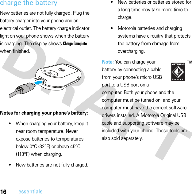 16essentialscharge the batteryNew batteries are not fully charged. Plug the battery charger into your phone and an electrical outlet. The battery charge indicator light on your phone shows when the battery is charging. The display shows Charge Complete when finished.Notes for charging your phone’s battery:•When charging your battery, keep it near room temperature. Never expose batteries to temperatures below 0°C (32°F) or above 45°C (113°F) when charging.•New batteries are not fully charged.•New batteries or batteries stored for a long time may take more time to charge.•Motorola batteries and charging systems have circuitry that protects the battery from damage from overcharging.Note: You can charge your battery by connecting a cable from your phone’s micro USB port to a USB port on a computer. Both your phone and the computer must be turned on, and your computer must have the correct software drivers installed. A Motorola Original USB cable and supporting software may be included with your phone. These tools are also sold separately.