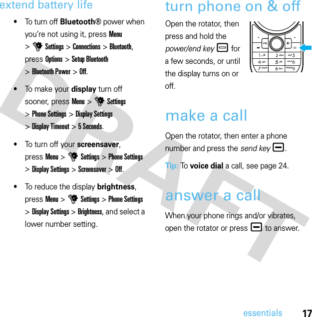 17essentialsextend battery life•To turn off Bluetooth®power when you’re not using it, pressMenu &gt;uSettings &gt;Connections &gt;Bluetooth, press Options &gt;Setup Bluetooth &gt;Bluetooth Power &gt;Off.•To make your display turn off sooner, pressMenu &gt;uSettings &gt;Phone Settings &gt;Display Settings &gt;Display Timeout &gt;5 Seconds.•To turn off your screensaver, pressMenu &gt;uSettings &gt;Phone Settings &gt;Display Settings &gt;Screensaver &gt;Off.•To reduce the display brightness, pressMenu &gt;uSettings &gt;Phone Settings &gt;Display Settings &gt;Brightness, and select a lower number setting.turn phone on &amp; offOpen the rotator, then press and hold the power/end key – for a few seconds, or until the display turns on or off.make a callOpen the rotator, then enter a phone number and press the send key¯.Tip: To  voice dial a call, see page 24.answer a callWhen your phone rings and/or vibrates, open the rotator or press ¯ to answer.