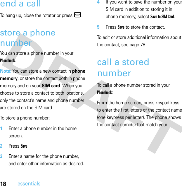 18essentialsend a callTo hang up, close the rotator or press–.store a phone numberYou can store a phone number in your Phonebook.Note: You can store a new contact in phone memory, or store the contact both in phone memory and on your SIM card. When you choose to store a contact to both locations, only the contact’s name and phone number are stored on the SIM card.To store a phone number:  1Enter a phone number in the home screen.2Press Save.3Enter a name for the phone number, and enter other information as desired.4If you want to save the number on your SIM card in addition to storing it in phone memory, select Save to SIM Card.5Press Save to store the contact.To edit or store additional information about the contact, see page 78.call a stored numberTo call a phone number stored in your Phonebook:From the home screen, press keypad keys to enter the first letters of the contact name (one keypress per letter). The phone shows the contact name(s) that match your 