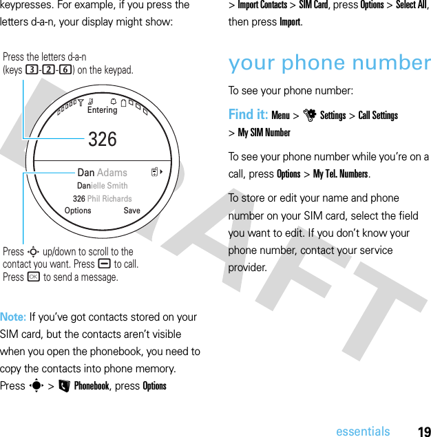 19essentialskeypresses. For example, if you press the letters d-a-n, your display might show:Note: If you’ve got contacts stored on your SIM card, but the contacts aren’t visible when you open the phonebook, you need to copy the contacts into phone memory. Press s &gt;LPhonebook, press Options &gt;Import Contacts &gt;SIM Card, press Options &gt;Select All, then press Import.your phone numberTo see your phone number:Find it: Menu &gt;uSettings &gt;Call Settings &gt;My SIM NumberTo see your phone number while you’re on a call, press Options &gt;My Tel. Numbers.To store or edit your name and phone number on your SIM card, select the field you want to edit. If you don’t know your phone number, contact your service provider.Entering326SaveOptionsDan AdamsDanielle Smith326 Phil RichardsPress the letters d-a-n(keys 3-2-6) on the keypad.Press S up/down to scroll to thecontact you want. Press ¯ to call.Press r to send a message.