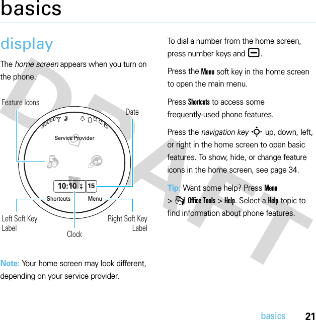 21basicsbasicsdisplayThe home screen appears when you turn on the phone.Note: Your home screen may look different, depending on your service provider.To dial a number from the home screen, press number keys and ¯.Press the Menu soft key in the home screen to open the main menu.Press Shortcuts to access some frequently-used phone features.Press the navigation keyS up, down, left, or right in the home screen to open basic features. To show, hide, or change feature icons in the home screen, see page 34.Tip: Want some help? Press Menu &gt;mOffice Tools &gt;Help. Select a Help topic to find information about phone features.ClockDateFeature IconsLeft Soft Key LabelRight Soft Key LabelService Provider10:1015MenuShortcuts