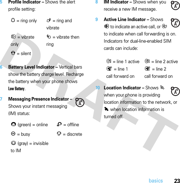 23basics5Profile Indicator – Shows the alert profile setting:6Battery Level Indicator – Vertical bars show the battery charge level. Recharge the battery when your phone shows Low Battery.7Messaging Presence Indicator – Shows your instant messaging (IM) status:8IM Indicator – Shows when you receive a new IM message.9Active Line Indicator – Shows B to indicate an active call, or E to indicate when call forwarding is on. Indicators for dual-line-enabled SIM cards can include:10 Location Indicator – Shows P when your phone is providing location information to the network, or Q when location information is turned off.N= ring onlyK= ring and vibrateH= vibrate onlyI= vibrate then ringJ= silent0(green) = online2= offlineY= busy4= discrete3(gray) = invisible to IMG= line 1 activeF= line 2 activeD= line 1 call forward onC= line 2 call forward on