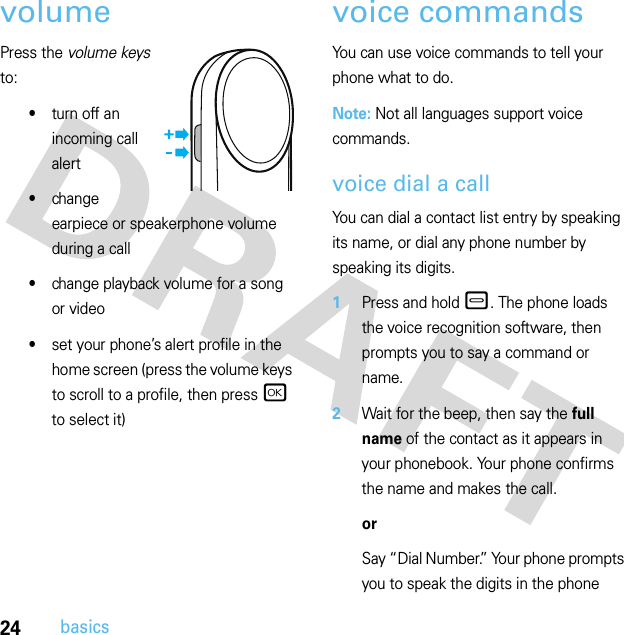 24basicsvolumePress the volume keys to:•turn off an incoming call alert•change earpiece or speakerphone volume during a call•change playback volume for a song or video•set your phone’s alert profile in the home screen (press the volume keys to scroll to a profile, then press r to select it)voice commandsYou can use voice commands to tell your phone what to do.Note: Not all languages support voice commands.voice dial a callYou can dial a contact list entry by speaking its name, or dial any phone number by speaking its digits.  1Press and hold –. The phone loads the voice recognition software, then prompts you to say a command or name.2Wait for the beep, then say the full name of the contact as it appears in your phonebook. Your phone confirms the name and makes the call.orSay “Dial Number.” Your phone prompts you to speak the digits in the phone 