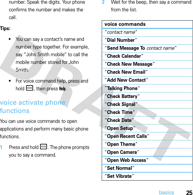 25basicsnumber. Speak the digits. Your phone confirms the number and makes the call.Tips:•You can say a contact’s name and number type together. For example, say “John Smith mobile” to call the mobile number stored for John Smith.•For voice command help, press and hold –, then press Help.voice activate phone functionsYou can use voice commands to open applications and perform many basic phone functions.  1Press and hold –. The phone prompts you to say a command.2Wait for the beep, then say a command from the list.voice commands“contact name”“Dial Number”“Send Message Tocontact name”“Check Calendar”“Check New Message”“Check New Email”“Add New Contact”“Talking Phone”“Check Battery”“Check Signal”“Check Time”“Check Date”“Open Setup”“Open Recent Calls”“Open Theme”“Open Camera”“Open Web Access”“Set Normal”“Set Vibrate”