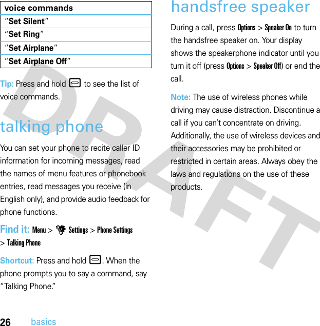 26basicsTip: Press and hold – to see the list of voice commands.talking phoneYou can set your phone to recite caller ID information for incoming messages, read the names of menu features or phonebook entries, read messages you receive (in English only), and provide audio feedback for phone functions.Find it: Menu &gt;uSettings &gt;Phone Settings &gt;Talking PhoneShortcut: Press and hold –. When the phone prompts you to say a command, say “Talking Phone.”handsfree speakerDuring a call, press Options &gt;Speaker On to turn the handsfree speaker on. Your display shows the speakerphone indicator until you turn it off (press Options &gt;Speaker Off) or end the call.Note: The use of wireless phones while driving may cause distraction. Discontinue a call if you can’t concentrate on driving. Additionally, the use of wireless devices and their accessories may be prohibited or restricted in certain areas. Always obey the laws and regulations on the use of these products.“Set Silent”“Set Ring”“Set Airplane”“Set Airplane Off”voice commands