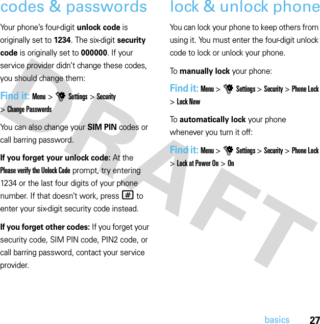 27basicscodes &amp; passwordsYour phone’s four-digit unlock code is originally set to 1234. The six-digit security code is originally set to 000000. If your service provider didn’t change these codes, you should change them:Find it: Menu &gt;uSettings &gt;Security &gt;Change PasswordsYou can also change your SIM PIN codes or call barring password.If you forget your unlock code:At the Please verify the Unlock Code prompt, try entering 1234 or the last four digits of your phone number. If that doesn’t work, press# to enter your six-digit security code instead.If you forget other codes: If you forget your security code, SIM PIN code, PIN2 code, or call barring password, contact your service provider.lock &amp; unlock phoneYou can lock your phone to keep others from using it. You must enter the four-digit unlock code to lock or unlock your phone.To manually lock your phone:Find it: Menu &gt;uSettings &gt;Security &gt;Phone Lock &gt;Lock NowTo automatically lock your phone whenever you turn it off:Find it: Menu &gt;uSettings &gt;Security &gt;Phone Lock &gt;Lock at Power On &gt;On