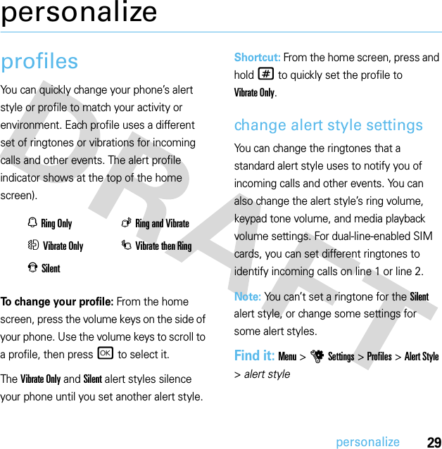 29personalizepersonalizeprofilesYou can quickly change your phone’s alert style or profile to match your activity or environment. Each profile uses a different set of ringtones or vibrations for incoming calls and other events. The alert profile indicator shows at the top of the home screen).To change your profile: From the home screen, press the volume keys on the side of your phone. Use the volume keys to scroll to a profile, then pressr to select it.The Vibrate Only and Silent alert styles silence your phone until you set another alert style.Shortcut: From the home screen, press and hold # to quickly set the profile to Vibrate Only.change alert style settingsYou can change the ringtones that a standard alert style uses to notify you of incoming calls and other events. You can also change the alert style’s ring volume, keypad tone volume, and media playback volume settings. For dual-line-enabled SIM cards, you can set different ringtones to identify incoming calls on line 1 or line 2.Note: You can’t set a ringtone for the Silent alert style, or change some settings for some alert styles.Find it: Menu &gt;uSettings &gt;Profiles &gt;Alert Style &gt;alert styleNRing Only KRing and VibrateHVibrate Only IVibrate then RingJSilent