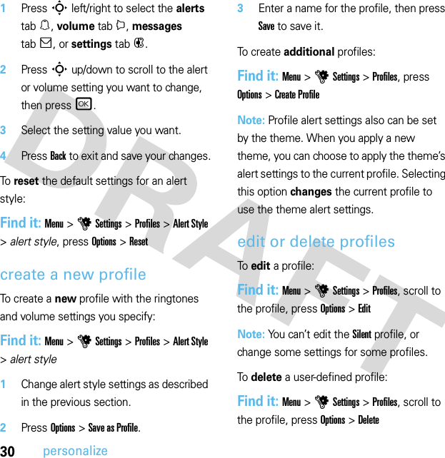 30personalize  1Press S left/right to select the alerts tab[, volume tabi, messages tab], or settings tab#.2Press S up/down to scroll to the alert or volume setting you want to change, then press r.3Select the setting value you want.4Press Back to exit and save your changes.To reset the default settings for an alert style:Find it: Menu &gt;uSettings &gt;Profiles &gt;Alert Style &gt;alert style, press Options &gt;Resetcreate a new profileTo create a new profile with the ringtones and volume settings you specify:Find it: Menu &gt;uSettings &gt;Profiles &gt;Alert Style &gt;alert style  1Change alert style settings as described in the previous section.2Press Options &gt;Save as Profile.3Enter a name for the profile, then press Save to save it.To cre at e additional profiles:Find it: Menu &gt;uSettings &gt;Profiles, press Options &gt;Create ProfileNote: Profile alert settings also can be set by the theme. When you apply a new theme, you can choose to apply the theme’s alert settings to the current profile. Selecting this option changes the current profile to use the theme alert settings.edit or delete profilesTo edit a profile:Find it: Menu &gt;uSettings &gt;Profiles, scroll to the profile, press Options &gt;EditNote: You can’t edit the Silent profile, or change some settings for some profiles.To delete a user-defined profile:Find it: Menu &gt;uSettings &gt;Profiles, scroll to the profile, press Options &gt;Delete