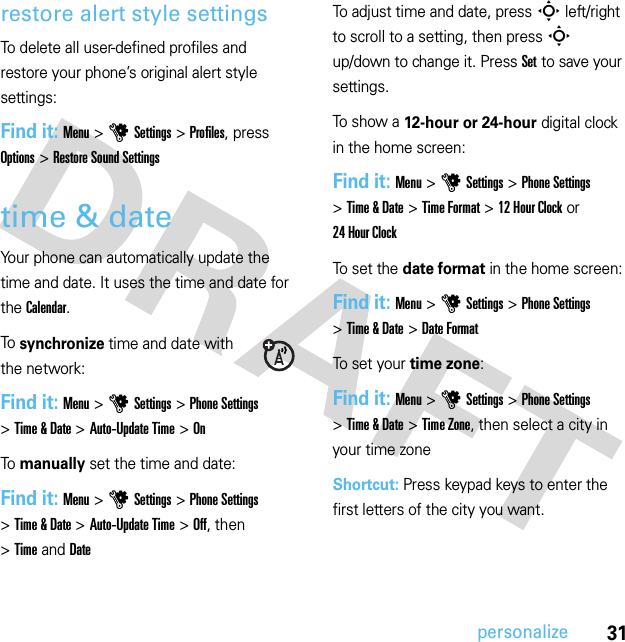 31personalizerestore alert style settingsTo delete all user-defined profiles and restore your phone’s original alert style settings:Find it: Menu &gt;uSettings &gt;Profiles, press Options &gt;Restore Sound Settingstime &amp; dateYour phone can automatically update the time and date. It uses the time and date for the Calendar.To  synchronize time and date with the network:Find it: Menu&gt;uSettings &gt;Phone Settings &gt;Time &amp; Date &gt;Auto-Update Time &gt;OnTo  manually set the time and date:Find it: Menu&gt;uSettings &gt;Phone Settings &gt;Time &amp; Date &gt;Auto-Update Time &gt;Off, then &gt;TimeandDateTo adjust time and date, pressS left/right to scroll to a setting, then pressS up/down to change it. Press Set to save your settings.To show a 12-hour or 24-hour digital clock in the home screen:Find it: Menu&gt;uSettings &gt;Phone Settings &gt;Time &amp; Date &gt;Time Format &gt;12 Hour Clock or 24 Hour ClockTo set the date format in the home screen:Find it: Menu&gt;uSettings &gt;Phone Settings &gt;Time &amp; Date &gt;Date FormatTo set your time zone:Find it: Menu&gt;uSettings &gt;Phone Settings &gt;Time &amp; Date &gt;Time Zone, then select a city in your time zoneShortcut: Press keypad keys to enter the first letters of the city you want.