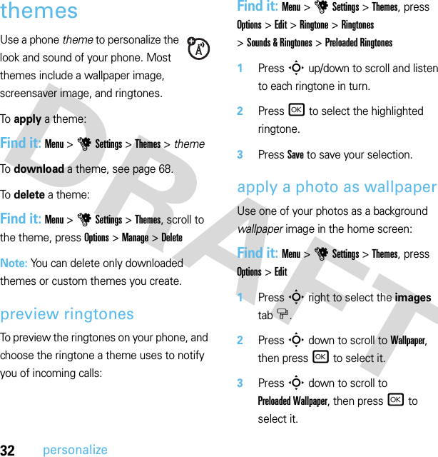 32personalizethemesUse a phone theme to personalize the look and sound of your phone. Most themes include a wallpaper image, screensaver image, and ringtones.To apply a theme:Find it: Menu &gt;uSettings &gt;Themes &gt; themeTo download a theme, see page 68.To delete a theme:Find it: Menu &gt;uSettings &gt;Themes, scroll to the theme, press Options &gt;Manage &gt;DeleteNote: You can delete only downloaded themes or custom themes you create.preview ringtonesTo preview the ringtones on your phone, and choose the ringtone a theme uses to notify you of incoming calls:Find it: Menu &gt;uSettings &gt;Themes, press Options &gt;Edit &gt;Ringtone &gt;Ringtones &gt;Sounds &amp; Ringtones &gt;Preloaded Ringtones  1Press S up/down to scroll and listen to each ringtone in turn.2Press r to select the highlighted ringtone.3Press Save to save your selection.apply a photo as wallpaperUse one of your photos as a background wallpaper image in the home screen:Find it: Menu &gt;uSettings &gt;Themes, press Options &gt;Edit  1Press S right to select the images tab$.2Press S down to scroll to Wallpaper, then press r to select it.3Press S down to scroll to Preloaded Wallpaper, then press r to select it.