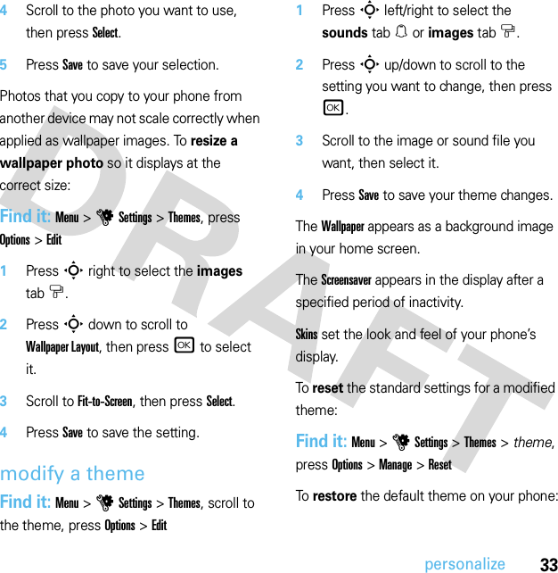 33personalize4Scroll to the photo you want to use, then press Select.5Press Save to save your selection.Photos that you copy to your phone from another device may not scale correctly when applied as wallpaper images. To resize a wallpaper photo so it displays at the correct size:Find it: Menu &gt;uSettings &gt;Themes, press Options &gt;Edit  1Press S right to select the images tab$.2Press S down to scroll to Wallpaper Layout, then press r to select it.3Scroll to Fit-to-Screen, then press Select.4Press Save to save the setting.modify a themeFind it: Menu &gt;uSettings &gt;Themes, scroll to the theme, press Options &gt;Edit  1Press S left/right to select the sounds tab[ or images tab$.2Press S up/down to scroll to the setting you want to change, then press r.3Scroll to the image or sound file you want, then select it.4Press Save to save your theme changes.The Wallpaper appears as a background image in your home screen.The Screensaver appears in the display after a specified period of inactivity.Skins set the look and feel of your phone’s display.To reset the standard settings for a modified theme:Find it: Menu &gt;uSettings &gt;Themes &gt; theme, press Options &gt;Manage &gt;ResetTo restore the default theme on your phone: