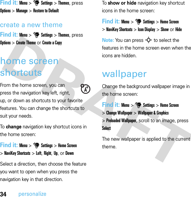 34personalizeFind it: Menu &gt;uSettings &gt;Themes, press Options &gt;Manage &gt;Restore to Defaultcreate a new themeFind it: Menu &gt;uSettings &gt;Themes, press Options &gt;Create Theme or Create a Copyhome screen shortcutsFrom the home screen, you can press the navigation key left, right, up, or down as shortcuts to your favorite features. You can change the shortcuts to suit your needs.To change navigation key shortcut icons in the home screen:Find it: Menu &gt;uSettings &gt;Home Screen &gt;NaviKey Shortcuts &gt;Left, Right, Up, or DownSelect a direction, then choose the feature you want to open when you press the navigation key in that direction.To show or hide navigation key shortcut icons in the home screen:Find it: Menu &gt;uSettings &gt;Home Screen &gt;NaviKey Shortcuts &gt;Icon Display &gt;Show or HideNote: You can press S to select the features in the home screen even when the icons are hidden.wallpaperChange the background wallpaper image in the home screen:Find it: Menu &gt;uSettings &gt;Home Screen &gt;Change Wallpaper &gt;Wallpaper &amp; Graphics &gt;Preloaded Wallpaper, scroll to an image, press SelectThe new wallpaper is applied to the current theme.