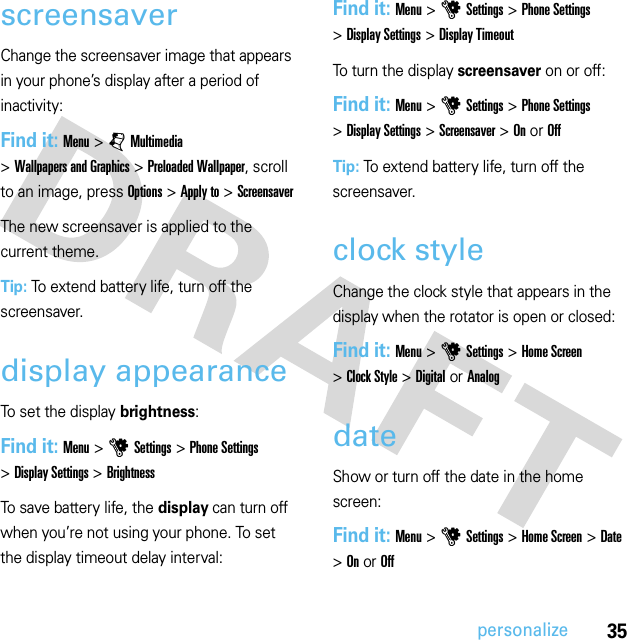 35personalizescreensaverChange the screensaver image that appears in your phone’s display after a period of inactivity:Find it: Menu &gt;jMultimedia &gt;Wallpapers and Graphics &gt;Preloaded Wallpaper, scroll to an image, press Options &gt;Apply to &gt;ScreensaverThe new screensaver is applied to the current theme.Tip: To extend battery life, turn off the screensaver.display appearanceTo set the display brightness:Find it: Menu &gt;uSettings &gt;Phone Settings &gt;Display Settings &gt;BrightnessTo save battery life, the display can turn off when you’re not using your phone. To set the display timeout delay interval:Find it: Menu &gt;uSettings &gt;Phone Settings &gt;Display Settings &gt;Display TimeoutTo turn the display screensaver on or off:Find it: Menu &gt;uSettings &gt;Phone Settings &gt;Display Settings &gt;Screensaver &gt;On or OffTip: To extend battery life, turn off the screensaver.clock styleChange the clock style that appears in the display when the rotator is open or closed:Find it: Menu &gt;uSettings &gt;Home Screen &gt;Clock Style &gt;DigitalorAnalogdateShow or turn off the date in the home screen:Find it: Menu &gt;uSettings &gt;Home Screen &gt;Date &gt;On or Off
