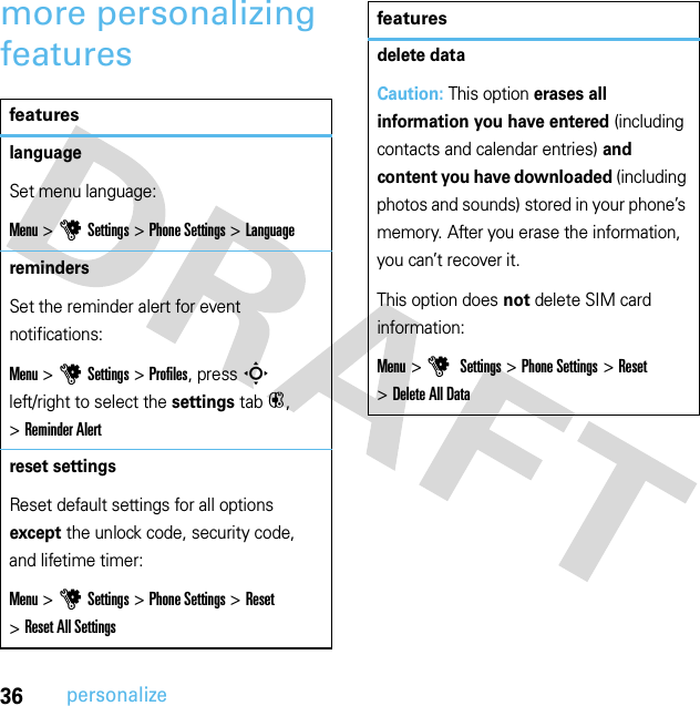 36personalizemore personalizing featuresfeatureslanguageSet menu language:Menu &gt;uSettings &gt;Phone Settings &gt;LanguageremindersSet the reminder alert for event notifications:Menu &gt;uSettings &gt;Profiles, press S left/right to select the settings tab#, &gt;Reminder Alertreset settingsReset default settings for all options except the unlock code, security code, and lifetime timer:Menu &gt;uSettings &gt;Phone Settings &gt;Reset &gt;Reset All Settingsdelete dataCaution: This option erases all information you have entered (including contacts and calendar entries) and content you have downloaded (including photos and sounds) stored in your phone’s memory. After you erase the information, you can’t recover it.This option does not delete SIM card information:Menu &gt;u Settings &gt;Phone Settings &gt;Reset &gt;Delete All Datafeatures