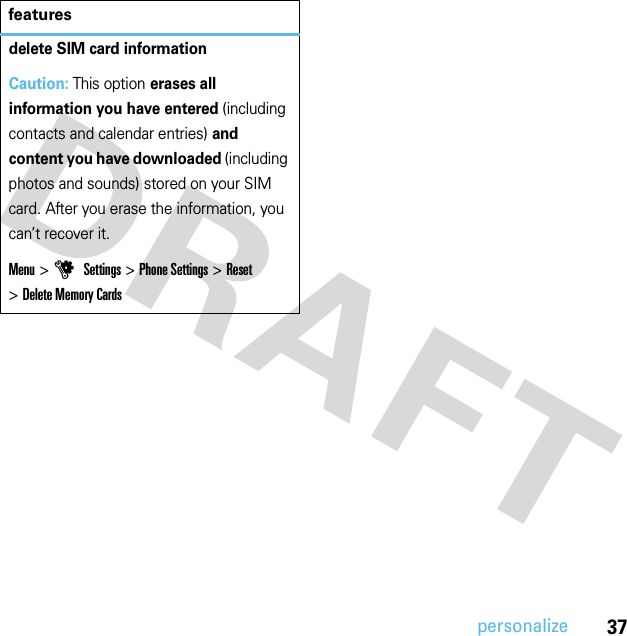 37personalizedelete SIM card informationCaution: This option erases all information you have entered (including contacts and calendar entries) and content you have downloaded (including photos and sounds) stored on your SIM card. After you erase the information, you can’t recover it.Menu &gt;u Settings &gt;Phone Settings &gt;Reset &gt;Delete Memory Cardsfeatures