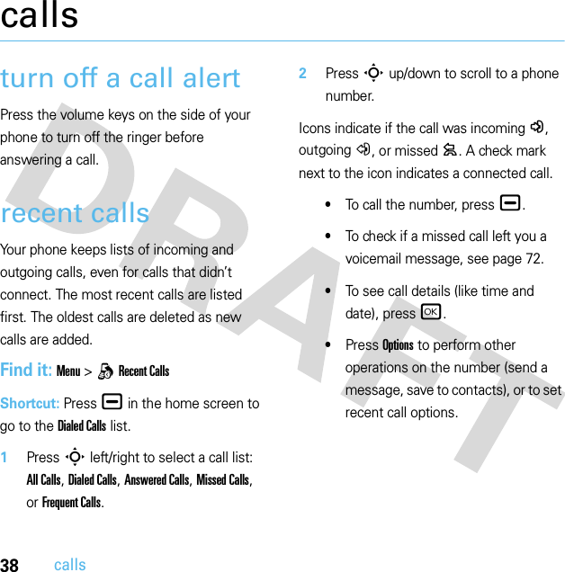 38callscallsturn off a call alertPress the volume keys on the side of your phone to turn off the ringer before answering a call.recent callsYour phone keeps lists of incoming and outgoing calls, even for calls that didn’t connect. The most recent calls are listed first. The oldest calls are deleted as new calls are added.Find it: Menu &gt;qRecent CallsShortcut: Press ¯ in the home screen to go to the Dialed Calls list.  1Press S left/right to select a call list: All Calls, Dialed Calls, Answered Calls, Missed Calls, or Frequent Calls.2Press S up/down to scroll to a phone number.Icons indicate if the call was incoming-, outgoing+, or missed=. A check mark next to the icon indicates a connected call.•To call the number, press ¯.•To check if a missed call left you a voicemail message, see page 72.•To see call details (like time and date), press r.•Press Options to perform other operations on the number (send a message, save to contacts), or to set recent call options.