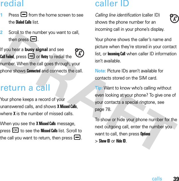 39callsredial  1Press ¯ from the home screen to see the Dialed Calls list.2Scroll to the number you want to call, then press ¯.If you hear a busy signal and see Call Failed, press ¯ or Retry to redial the number. When the call goes through, your phone shows Connected and connects the call.return a callYour phone keeps a record of your unanswered calls, and shows X Missed Calls, where X is the number of missed calls.When you see the X Missed Calls message, press r to see the Missed Calls list. Scroll to the call you want to return, then press ¯.caller IDCalling line identification (caller ID) shows the phone number for an incoming call in your phone’s display.Your phone shows the caller’s name and picture when they’re stored in your contact list, or Incoming Call when caller ID information isn’t available.Note: Picture IDs aren’t available for contacts stored on the SIM card.Tip: Want to know who’s calling without even looking at your phone? To give one of your contacts a special ringtone, see page 78.To show or hide your phone number for the next outgoing call, enter the number you want to call, then press Options &gt;Show IDorHide ID.