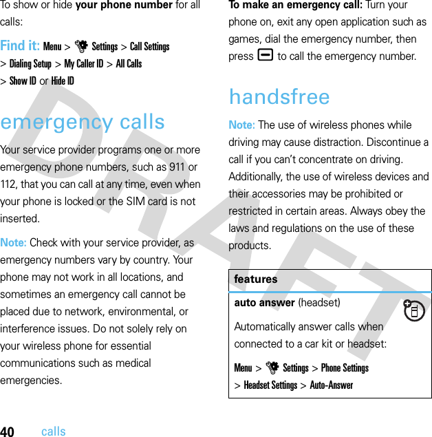 40callsTo show or hide your phone number for all calls:Find it: Menu &gt;uSettings &gt;Call Settings &gt;Dialing Setup &gt;My Caller ID &gt;All Calls &gt;Show IDorHide IDemergency callsYour service provider programs one or more emergency phone numbers, such as 911 or 112, that you can call at any time, even when your phone is locked or the SIM card is not inserted.Note: Check with your service provider, as emergency numbers vary by country. Your phone may not work in all locations, and sometimes an emergency call cannot be placed due to network, environmental, or interference issues. Do not solely rely on your wireless phone for essential communications such as medical emergencies.To make an emergency call: Turn your phone on, exit any open application such as games, dial the emergency number, then press¯ to call the emergency number.handsfreeNote: The use of wireless phones while driving may cause distraction. Discontinue a call if you can’t concentrate on driving. Additionally, the use of wireless devices and their accessories may be prohibited or restricted in certain areas. Always obey the laws and regulations on the use of these products.featuresauto answer (headset)Automatically answer calls when connected to a car kit or headset:Menu &gt;uSettings &gt;Phone Settings &gt;Headset Settings &gt;Auto-Answer