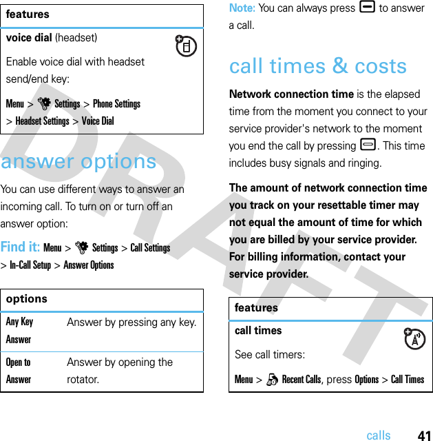 41callsanswer optionsYou can use different ways to answer an incoming call. To turn on or turn off an answer option:Find it: Menu &gt;uSettings &gt;Call Settings &gt;In-Call Setup &gt;Answer OptionsNote: You can always press¯ to answer a call.call times &amp; costsNetwork connection time is the elapsed time from the moment you connect to your service provider&apos;s network to the moment you end the call by pressing –. This time includes busy signals and ringing.The amount of network connection time you track on your resettable timer may not equal the amount of time for which you are billed by your service provider. For billing information, contact your service provider.voice dial (headset)Enable voice dial with headset send/end key:Menu &gt;uSettings &gt;Phone Settings &gt;Headset Settings &gt;Voice DialoptionsAny Key AnswerAnswer by pressing any key.Open to AnswerAnswer by opening the rotator.featuresfeaturescall timesSee call timers:Menu &gt;qRecent Calls, press Options&gt;Call Times