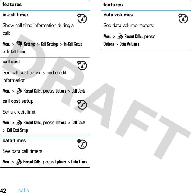 42callsin-call timerShow call time information during a call:Menu &gt;uSettings &gt;Call Settings &gt;In-Call Setup &gt;In-Call Timercall costSee call cost trackers and credit information:Menu &gt;qRecent Calls, press Options&gt;Call Costscall cost setupSet a credit limit:Menu &gt;qRecent Calls, press Options &gt;Call Costs &gt;Call Cost Setupdata timesSee data call timers:Menu &gt;qRecent Calls, press Options&gt;Data Timesfeaturesdata volumesSee data volume meters:Menu &gt;qRecent Calls, press Options&gt;Data Volumesfeatures