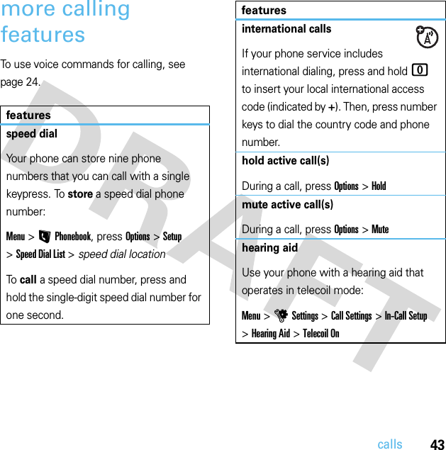 43callsmore calling featuresTo use voice commands for calling, see page 24.featuresspeed dialYour phone can store nine phone numbers that you can call with a single keypress. To store a speed dial phone number:Menu &gt;LPhonebook, press Options &gt;Setup &gt;Speed Dial List &gt; speed dial locationTo call a speed dial number, press and hold the single-digit speed dial number for one second.international callsIf your phone service includes international dialing, press and hold 0 to insert your local international access code (indicated by +). Then, press number keys to dial the country code and phone number.hold active call(s)During a call, press Options&gt;Holdmute active call(s)During a call, press Options&gt;Mutehearing aidUse your phone with a hearing aid that operates in telecoil mode:Menu &gt;uSettings &gt;Call Settings &gt;In-Call Setup &gt;Hearing Aid &gt;Telecoil Onfeatures