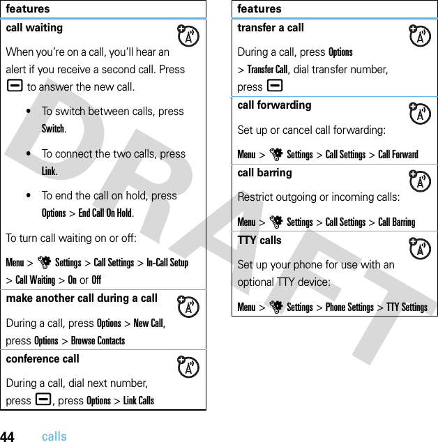 44callscall waitingWhen you’re on a call, you’ll hear an alert if you receive a second call. Press ¯ to answer the new call.•To switch between calls, press Switch.•To connect the two calls, press Link.•To end the call on hold, press Options&gt;EndCallOnHold.To turn call waiting on or off:Menu &gt;uSettings &gt;Call Settings &gt;In-Call Setup &gt;Call Waiting &gt;OnorOffmake another call during a callDuring a call, press Options &gt;New Call, press Options &gt;Browse Contactsconference callDuring a call, dial next number, press ¯, press Options&gt;Link Callsfeaturestransfer a callDuring a call, press Options &gt;Transfer Call, dial transfer number, press¯call forwardingSet up or cancel call forwarding:Menu &gt;uSettings &gt;Call Settings &gt;Call Forwardcall barringRestrict outgoing or incoming calls:Menu &gt;uSettings &gt;Call Settings &gt;Call BarringTTY callsSet up your phone for use with an optional TTY device:Menu &gt;uSettings &gt;Phone Settings &gt;TTY Settingsfeatures