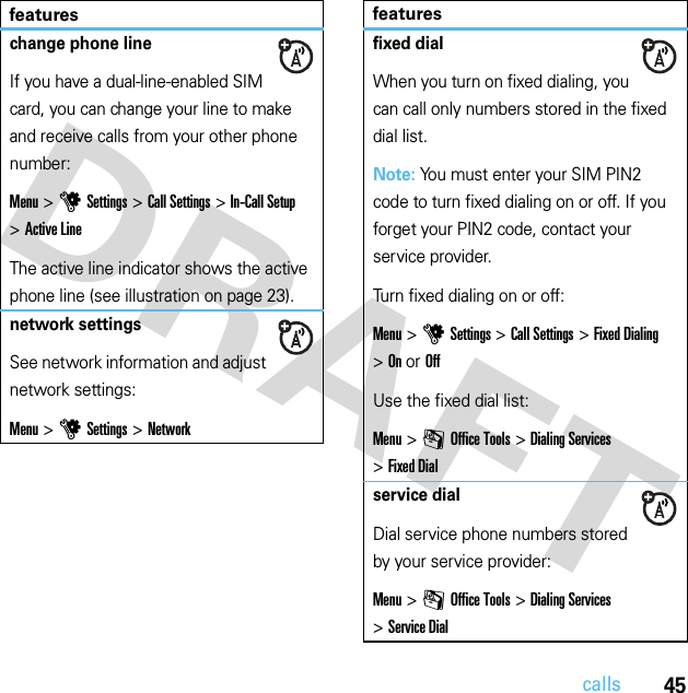 45callschange phone lineIf you have a dual-line-enabled SIM card, you can change your line to make and receive calls from your other phone number:Menu &gt;uSettings &gt;Call Settings &gt;In-Call Setup &gt;Active LineThe active line indicator shows the active phone line (see illustration on page 23).network settingsSee network information and adjust network settings:Menu &gt;uSettings &gt;Networkfeaturesfixed dialWhen you turn on fixed dialing, you can call only numbers stored in the fixed dial list.Note: You must enter your SIM PIN2 code to turn fixed dialing on or off. If you forget your PIN2 code, contact your service provider.Turn fixed dialing on or off:Menu &gt;uSettings &gt;Call Settings &gt;Fixed Dialing &gt;On or OffUse the fixed dial list:Menu &gt;mOffice Tools &gt;Dialing Services &gt;Fixed Dialservice dialDial service phone numbers stored by your service provider:Menu &gt;mOffice Tools &gt;Dialing Services &gt;Service Dialfeatures