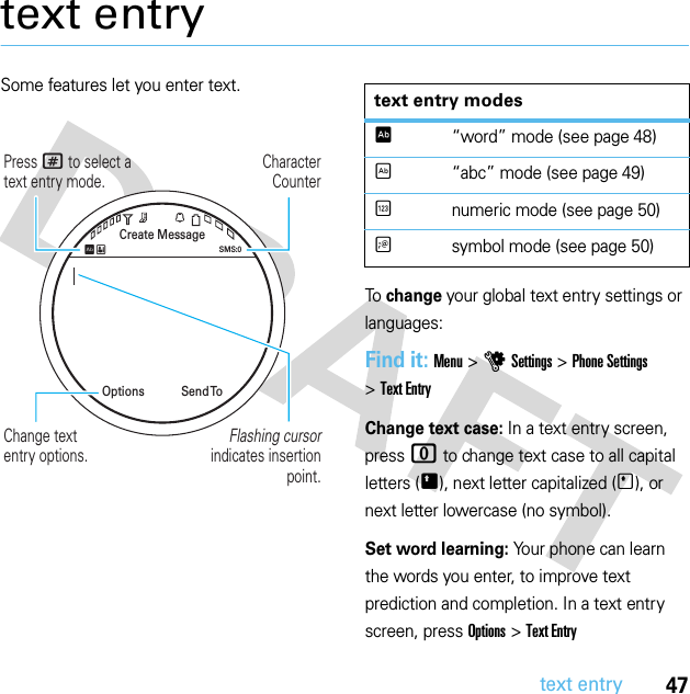 47text entrytext entrySome features let you enter text.To change your global text entry settings or languages:Find it: Menu &gt;uSettings &gt;Phone Settings &gt;Text EntryChange text case: In a text entry screen, press 0 to change text case to all capital letters (Ä), next letter capitalized (Í), or next letter lowercase (no symbol).Set word learning: Your phone can learn the words you enter, to improve text prediction and completion. In a text entry screen, press Options &gt;Text Entry CharacterCounterPress # to select a text entry mode.Create MessageSend  ToOptionsSMS:0ÊËFlashing cursor indicates insertion point.Change textentry options.text entry modesÊ“word” mode (see page 48)É“abc” mode (see page 49)Ènumeric mode (see page 50)Ãsymbol mode (see page 50)